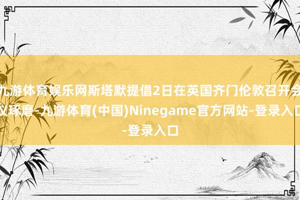 九游体育娱乐网斯塔默提倡2日在英国齐门伦敦召开会议琢磨-九游体育(中国)Ninegame官方网站-登录入口