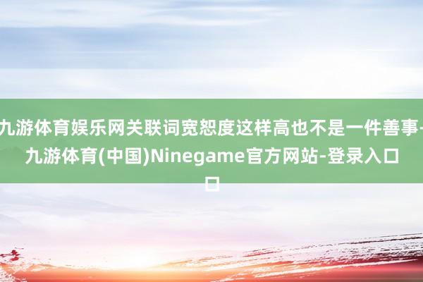 九游体育娱乐网关联词宽恕度这样高也不是一件善事-九游体育(中国)Ninegame官方网站-登录入口